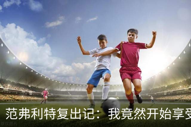 范弗利特复出记：我竟然开始享受媒体日！